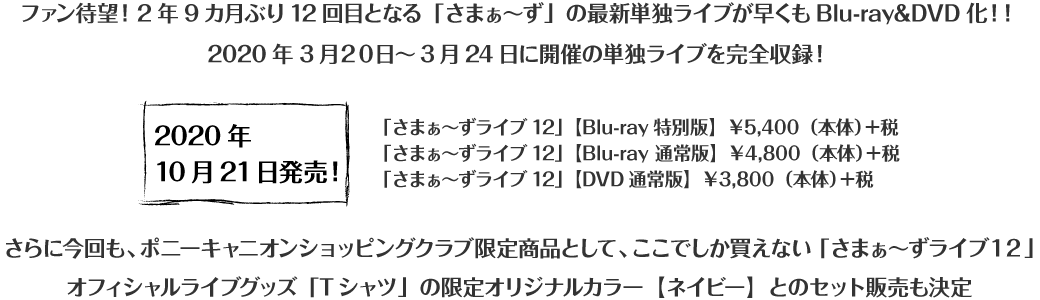 ファン待望！2年9カ月ぶり12回目となる「さまぁ～ず」の最新単独ライブが早くもBlu-ray&DVD化！！2020年3月19日～3月24日に開催の単独ライブを完全収録！ 2020年10月21日発売！「さまぁ～ずライブ12」【Blu-ray特別版】5,400＋税 「さまぁ～ずライブ12」【Blu-ray 通常版】4,800＋税 「さまぁ～ずライブ12」【DVD通常版】3,800＋税 さらに今回も、ポニーキャニオンショッピングクラブ限定商品として、「さまぁ～ずライブ12」のオリジナルグッズの 『Tシャツ』限定オリジナルカラー・ネイビー とのセット販売も決定！