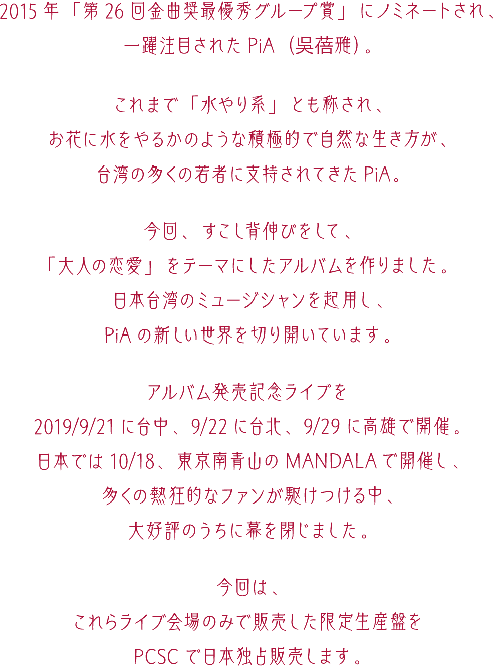 2015年「第26回金曲奨最優秀グループ賞」にノミネートされ、一躍注目されたPiA（吳蓓雅）が、「大人の恋愛」をテーマにしたアルバムを作りました。日本・台湾のミュージシャンを起用し、新しい世界を切り開いています。2019年9月21日に台中、9月22日に台北、9月29日に高雄。そして日本では10月18日、東京南青山のMANDALAでアルバム発売記念ライブを開催。今回は、これらライブ会場のみで販売した限定生産盤をPCSCで日本独占販売します。