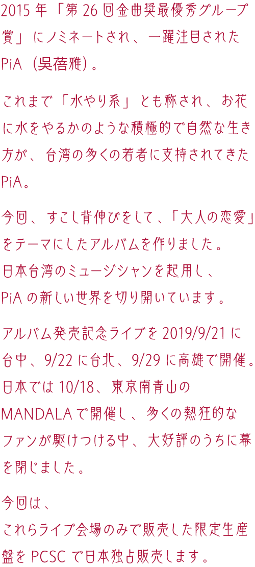 2015年「第26回金曲奨最優秀グループ賞」にノミネートされ、一躍注目されたPiA（吳蓓雅）が、「大人の恋愛」をテーマにしたアルバムを作りました。日本・台湾のミュージシャンを起用し、新しい世界を切り開いています。2019年9月21日に台中、9月22日に台北、9月29日に高雄。そして日本では10月18日、東京南青山のMANDALAでアルバム発売記念ライブを開催。今回は、これらライブ会場のみで販売した限定生産盤をPCSCで日本独占販売します。
